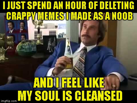 It feels incredibly awesome when you deal with your dark past | I JUST SPEND AN HOUR OF DELETING CRAPPY MEMES I MADE AS A NOOB; AND I FEEL LIKE MY SOUL IS CLEANSED | image tagged in memes,well that escalated quickly,soul,powermetalhead,noob,crappy memes | made w/ Imgflip meme maker