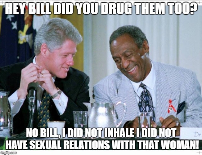 Bill Clinton and Bill Cosby | HEY BILL DID YOU DRUG THEM TOO? NO BILL, I DID NOT INHALE I DID NOT HAVE SEXUAL RELATIONS WITH THAT WOMAN! | image tagged in bill clinton and bill cosby | made w/ Imgflip meme maker