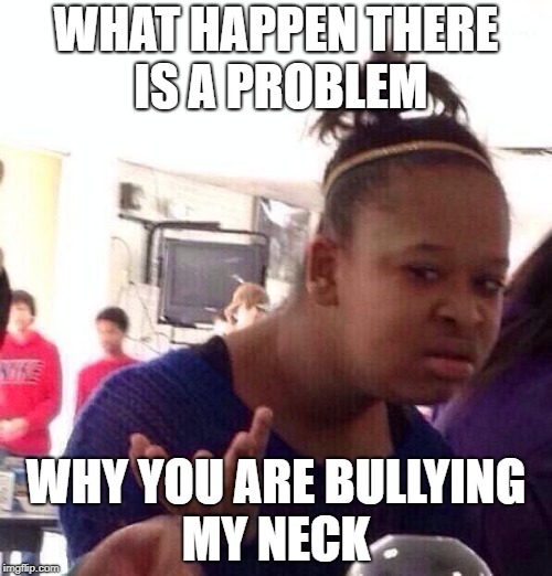 Black Girl Wat Meme | WHAT HAPPEN THERE IS A PROBLEM; WHY YOU ARE BULLYING MY NECK | image tagged in memes,black girl wat | made w/ Imgflip meme maker