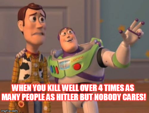 X, X Everywhere Meme | WHEN YOU KILL WELL OVER 4 TIMES AS MANY PEOPLE AS HITLER BUT NOBODY CARES! | image tagged in memes,x x everywhere | made w/ Imgflip meme maker