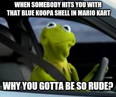 Mario kart be like | WHEN SOMEBODY HITS YOU WITH THAT BLUE KOOPA SHELL IN MARIO KART; WHY YOU GOTTA BE SO RUDE? | image tagged in kermit car | made w/ Imgflip meme maker