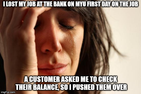 First World Problems Meme | I LOST MY JOB AT THE BANK ON MYU FIRST DAY ON THE JOB; A CUSTOMER ASKED ME TO CHECK THEIR BALANCE, SO I PUSHED THEM OVER | image tagged in memes,first world problems | made w/ Imgflip meme maker