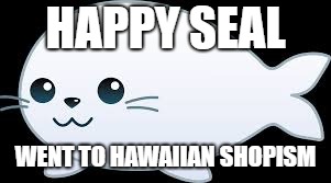 HAPPY SEAL; WENT TO HAWAIIAN SHOPISM | image tagged in happy seal | made w/ Imgflip meme maker