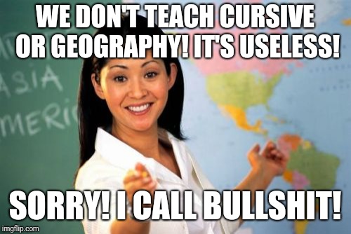 Unhelpful High School Teacher Meme | WE DON'T TEACH CURSIVE OR GEOGRAPHY! IT'S USELESS! SORRY! I CALL BULLSHIT! | image tagged in memes,unhelpful high school teacher | made w/ Imgflip meme maker