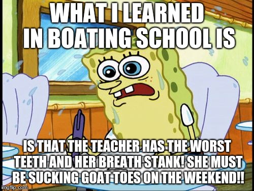 It Would Make Sence | WHAT I LEARNED IN BOATING SCHOOL IS; IS THAT THE TEACHER HAS THE WORST TEETH AND HER BREATH STANK! SHE MUST BE SUCKING GOAT TOES ON THE WEEKEND!! | image tagged in what i learned in boating school is | made w/ Imgflip meme maker