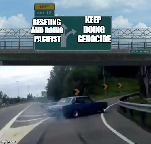 Left Exit 12 Off Ramp Meme | KEEP DOING GENOCIDE; RESETING AND DOING PACIFIST | image tagged in memes,left exit 12 off ramp | made w/ Imgflip meme maker