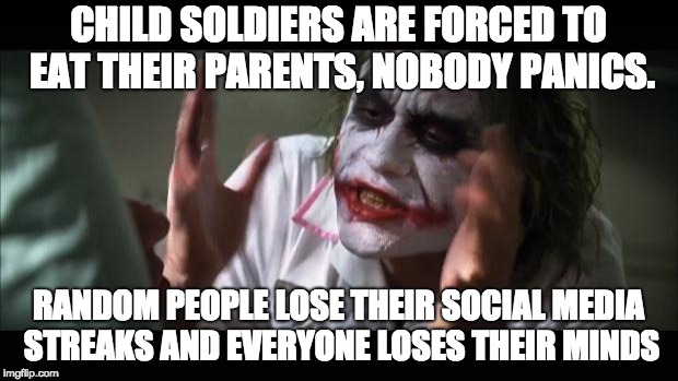 You people and your streaks... | CHILD SOLDIERS ARE FORCED TO EAT THEIR PARENTS, NOBODY PANICS. RANDOM PEOPLE LOSE THEIR SOCIAL MEDIA STREAKS AND EVERYONE LOSES THEIR MINDS | image tagged in memes,and everybody loses their minds,streaks,social media,so true memes | made w/ Imgflip meme maker