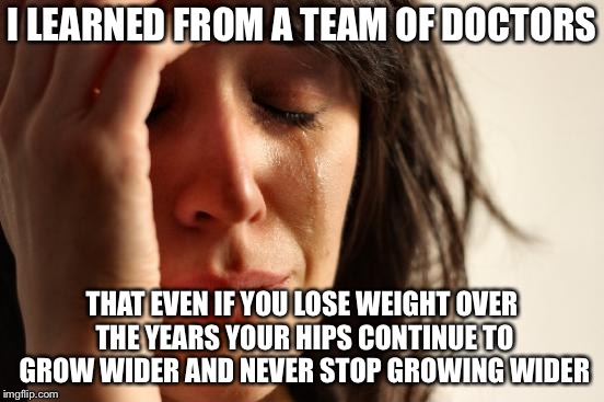 First World Problems Meme | I LEARNED FROM A TEAM OF DOCTORS THAT EVEN IF YOU LOSE WEIGHT OVER THE YEARS YOUR HIPS CONTINUE TO GROW WIDER AND NEVER STOP GROWING WIDER | image tagged in memes,first world problems | made w/ Imgflip meme maker