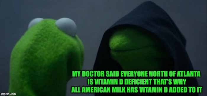 Evil Kermit Meme | MY DOCTOR SAID EVERYONE NORTH OF ATLANTA IS VITAMIN D DEFICIENT THAT’S WHY ALL AMERICAN MILK HAS VITAMIN D ADDED TO IT | image tagged in memes,evil kermit | made w/ Imgflip meme maker