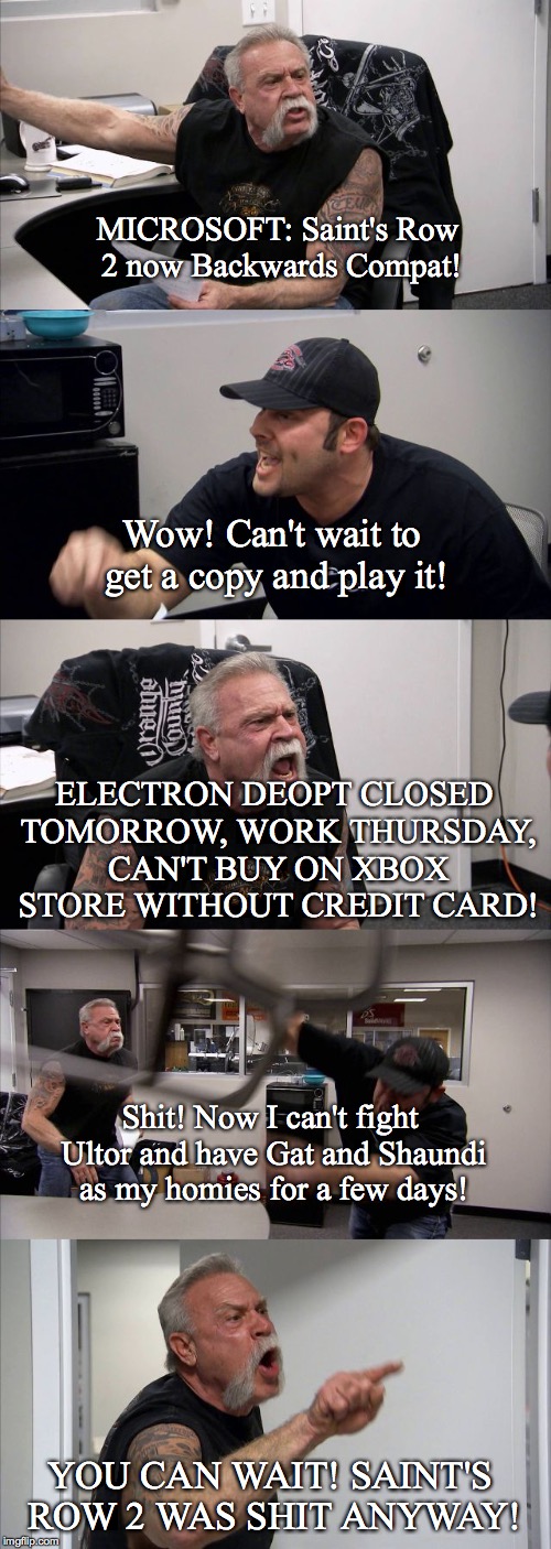 American Chopper Argument Meme | MICROSOFT: Saint's Row 2 now Backwards Compat! Wow! Can't wait to get a copy and play it! ELECTRON DEOPT CLOSED TOMORROW, WORK THURSDAY, CAN'T BUY ON XBOX STORE WITHOUT CREDIT CARD! Shit! Now I can't fight Ultor and have Gat and Shaundi as my homies for a few days! YOU CAN WAIT! SAINT'S ROW 2 WAS SHIT ANYWAY! | image tagged in american chopper template | made w/ Imgflip meme maker