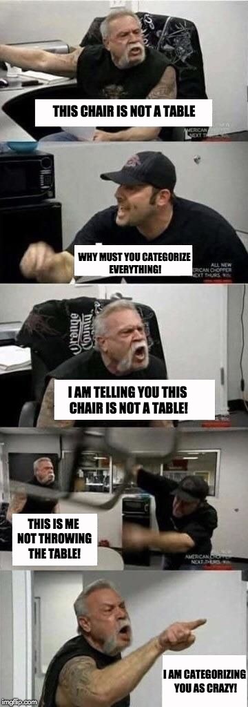 American Chopper Argument Meme | THIS CHAIR IS NOT A TABLE; WHY MUST YOU CATEGORIZE EVERYTHING! I AM TELLING YOU THIS CHAIR IS NOT A TABLE! THIS IS ME NOT THROWING THE TABLE! I AM CATEGORIZING YOU AS CRAZY! | image tagged in american chopper argument | made w/ Imgflip meme maker