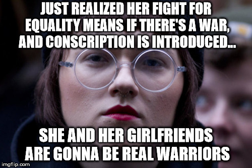 The right to fight?...you wanted it you got it - long live equality! | JUST REALIZED HER FIGHT FOR EQUALITY MEANS IF THERE'S A WAR, AND CONSCRIPTION IS INTRODUCED... SHE AND HER GIRLFRIENDS ARE GONNA BE REAL WARRIORS | image tagged in sjw,soldiers,warrioris,fight,equality | made w/ Imgflip meme maker