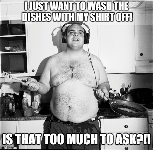 Washing dishes, DUH! | I JUST WANT TO WASH THE DISHES WITH MY SHIRT OFF! IS THAT TOO MUCH TO ASK?!! | image tagged in dishes,shirtless | made w/ Imgflip meme maker