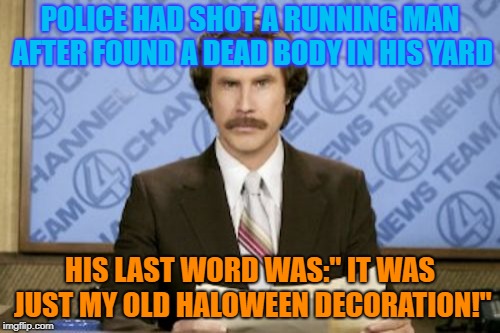 Ron Burgundy | POLICE HAD SHOT A RUNNING MAN AFTER FOUND A DEAD BODY IN HIS YARD; HIS LAST WORD WAS:" IT WAS JUST MY OLD HALOWEEN DECORATION!" | image tagged in memes,ron burgundy | made w/ Imgflip meme maker