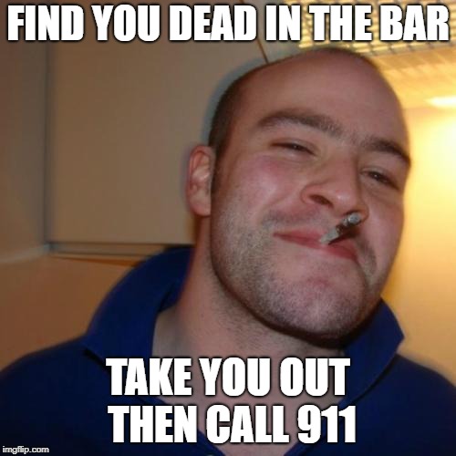 Good Guy Greg | FIND YOU DEAD IN THE BAR; TAKE YOU OUT THEN CALL 911 | image tagged in memes,good guy greg | made w/ Imgflip meme maker