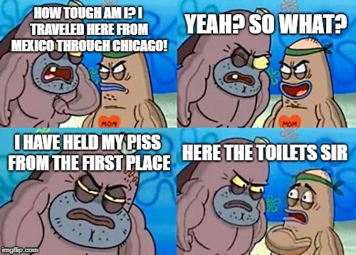 How Tough Are You | HOW TOUGH AM I? I TRAVELED HERE FROM MEXICO THROUGH CHICAGO! YEAH? SO WHAT? I HAVE HELD MY PISS FROM THE FIRST PLACE; HERE THE TOILETS SIR | image tagged in memes,how tough are you,toilet,hold the piss,pissed,funny | made w/ Imgflip meme maker