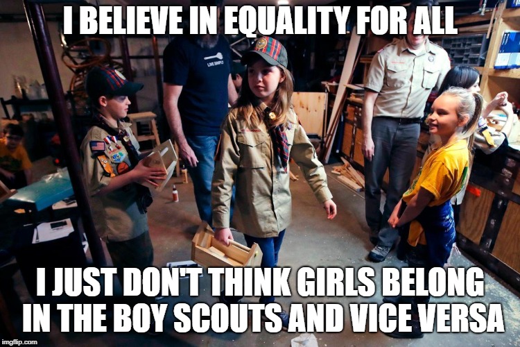 Equality | I BELIEVE IN EQUALITY FOR ALL; I JUST DON'T THINK GIRLS BELONG IN THE BOY SCOUTS AND VICE VERSA | image tagged in girls,boy scouts | made w/ Imgflip meme maker