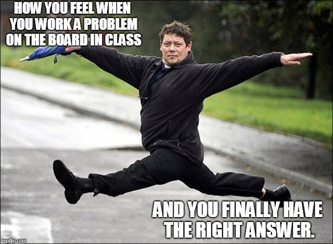 weeders haters gonna hate  | HOW YOU FEEL WHEN YOU WORK A PROBLEM ON THE BOARD IN CLASS; AND YOU FINALLY HAVE THE RIGHT ANSWER. | image tagged in weeders haters gonna hate | made w/ Imgflip meme maker