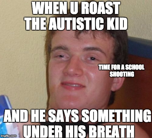10 Guy | WHEN U ROAST THE AUTISTIC KID; TIME FOR A SCHOOL SHOOTING; AND HE SAYS SOMETHING UNDER HIS BREATH | image tagged in memes,10 guy | made w/ Imgflip meme maker
