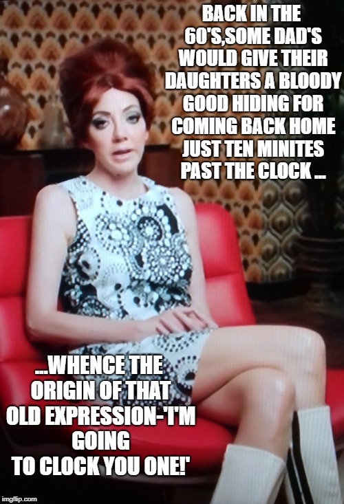 Philomena Cunk 60's Meme | BACK IN THE 60'S,SOME DAD'S WOULD GIVE THEIR DAUGHTERS A BLOODY GOOD HIDING FOR COMING BACK HOME JUST TEN MINITES PAST THE CLOCK ... ...WHENCE THE ORIGIN OF THAT OLD EXPRESSION-'I'M GOING TO CLOCK YOU ONE!' | image tagged in 'funny' '1960's' | made w/ Imgflip meme maker