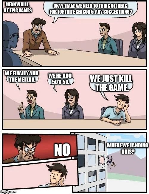 Boardroom Meeting Suggestion | MEAN WHILE, AT EPIC GAMES; OKAY TEAM! WE NEED TO THINK OF IDEAS FOR FORTNITE SEASON 5. ANY SUGGESTIONS? WE FINALLY ADD THE METEOR. WE RE-ADD 50 V 50. WE JUST KILL THE GAME. NO; WHERE WE LANDING BOIS? | image tagged in memes,boardroom meeting suggestion | made w/ Imgflip meme maker
