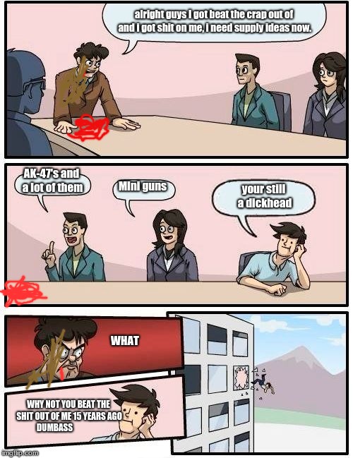 Boardroom Meeting Suggestion | alright guys I got beat the crap out of and i got shit on me, i need supply ideas now. AK-47's and a lot of them; MIni guns; your still a dickhead; WHAT; WHY NOT YOU BEAT THE SHIT OUT OF ME 15 YEARS AGO DUMBASS | image tagged in memes,boardroom meeting suggestion | made w/ Imgflip meme maker