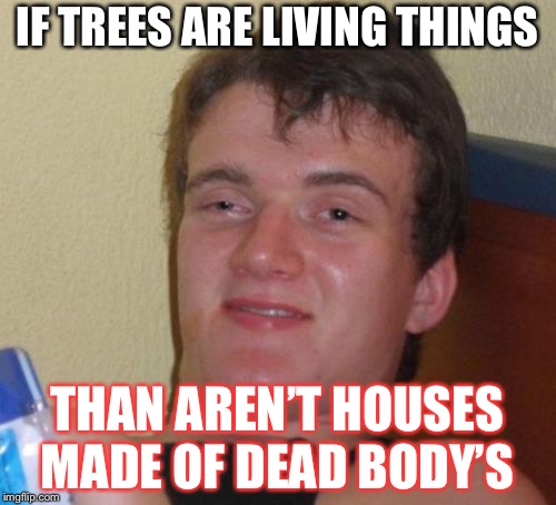 10 Guy | IF TREES ARE LIVING THINGS; THAN AREN’T HOUSES MADE OF DEAD BODY’S | image tagged in memes,10 guy | made w/ Imgflip meme maker