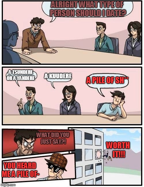 What type of girl should the board room manager date? | ALRIGHT WHAT TYPE OF PERSON SHOULD I DATE? A TSUNDERE OR A YANDERE; A KUUDERE; A PILE OF SH**; WHAT DID YOU JUST SAY?! WORTH IT!!! YOU HEARD ME A PILE OF- | image tagged in memes,boardroom meeting suggestion,scumbag,savage,two of those options are a good idea actually | made w/ Imgflip meme maker