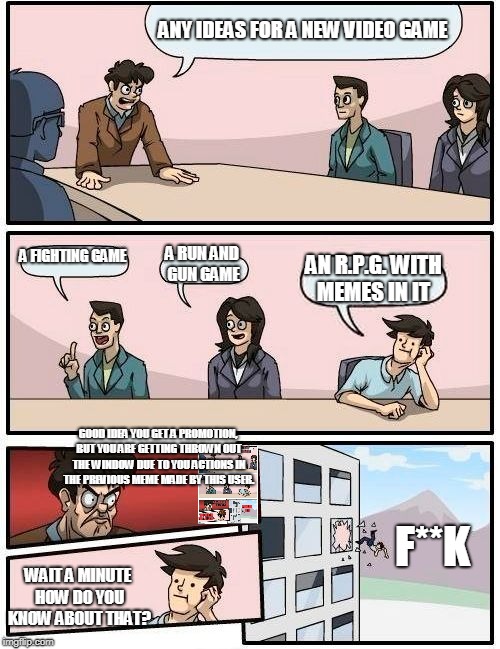 Boardroom Meeting Suggestion Meme | ANY IDEAS FOR A NEW VIDEO GAME; A FIGHTING GAME; A RUN AND GUN GAME; AN R.P.G. WITH MEMES IN IT; GOOD IDEA YOU GET A PROMOTION, BUT YOU ARE GETTING THROWN OUT THE WINDOW DUE TO YOU ACTIONS IN THE PREVIOUS MEME MADE BY THIS USER. F**K; WAIT A MINUTE HOW DO YOU KNOW ABOUT THAT? | image tagged in memes,boardroom meeting suggestion | made w/ Imgflip meme maker