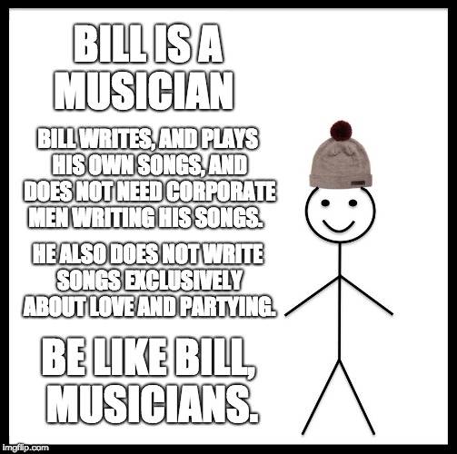 Be Like a Good Musician  | BILL IS A MUSICIAN; BILL WRITES, AND PLAYS HIS OWN SONGS, AND DOES NOT NEED CORPORATE MEN WRITING HIS SONGS. HE ALSO DOES NOT WRITE SONGS EXCLUSIVELY ABOUT LOVE AND PARTYING. BE LIKE BILL, MUSICIANS. | image tagged in memes,be like bill,music,pop music,funny memes,pop music sucks | made w/ Imgflip meme maker