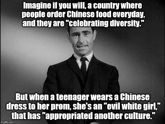 rod serling twilight zone | Imagine if you will, a country where people order Chinese food everyday, and they are "celebrating diversity."; But when a teenager wears a Chinese dress to her prom, she's an "evil white girl," that has "appropriated another culture." | image tagged in rod serling twilight zone | made w/ Imgflip meme maker