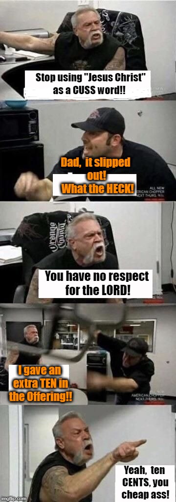 American Chopper Argument Meme | Stop using "Jesus Christ"; as a CUSS word!! Dad,  it slipped out!  What the HECK! You have no respect for the LORD! I gave an extra TEN in the Offering!! Yeah,  ten CENTS, you cheap ass! | image tagged in american chopper argument | made w/ Imgflip meme maker