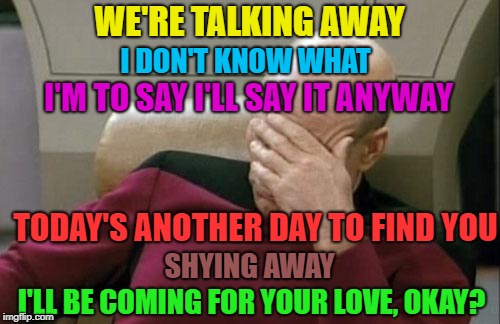 Captain Picard Facepalm Meme | WE'RE TALKING AWAY I'LL BE COMING FOR YOUR LOVE, OKAY? I DON'T KNOW WHAT I'M TO SAY I'LL SAY IT ANYWAY TODAY'S ANOTHER DAY TO FIND YOU SHYIN | image tagged in memes,captain picard facepalm | made w/ Imgflip meme maker