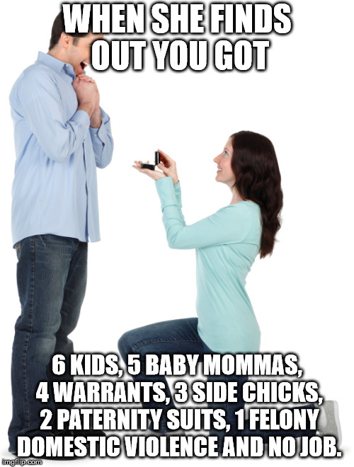 Woman proposing | WHEN SHE FINDS OUT YOU GOT; 6 KIDS, 5 BABY MOMMAS, 4 WARRANTS, 3 SIDE CHICKS, 2 PATERNITY SUITS, 1 FELONY DOMESTIC VIOLENCE AND NO JOB. | image tagged in woman proposing | made w/ Imgflip meme maker