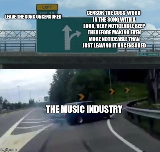 Left Exit 12 Off Ramp Meme | LEAVE THE SONG UNCENSORED; CENSOR THE CUSS-WORD IN THE SONG WITH A LOUD, VERY NOTICEABLE BEEP THEREFORE MAKING EVEN MORE NOTICEABLE THAN JUST LEAVING IT UNCENSORED; THE MUSIC INDUSTRY | image tagged in memes,left exit 12 off ramp | made w/ Imgflip meme maker