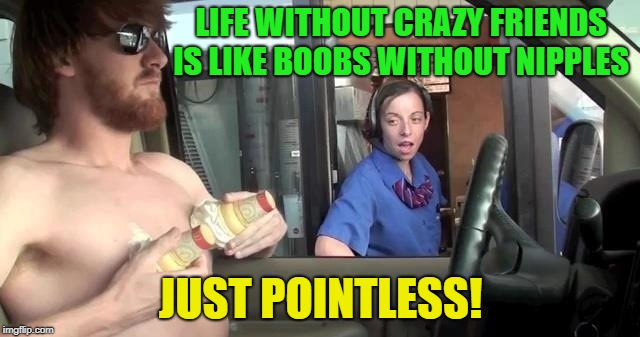 Who has crazy friends | LIFE WITHOUT CRAZY FRIENDS IS LIKE BOOBS WITHOUT NIPPLES; JUST POINTLESS! | image tagged in memes,funny,crazy,craziness_all_the_way,nipples | made w/ Imgflip meme maker