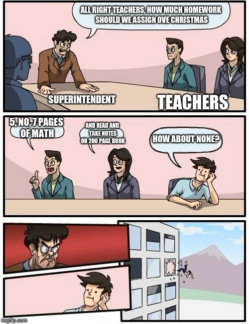 Boardroom Meeting Suggestion Meme | ALL RIGHT TEACHERS, HOW MUCH HOMEWORK SHOULD WE ASSIGN OVE CHRISTMAS; SUPERINTENDENT; TEACHERS; 5, NO, 7 PAGES OF MATH; AND READ AND TAKE NOTES ON 200 PAGE BOOK; HOW ABOUT NONE? | image tagged in memes,boardroom meeting suggestion | made w/ Imgflip meme maker