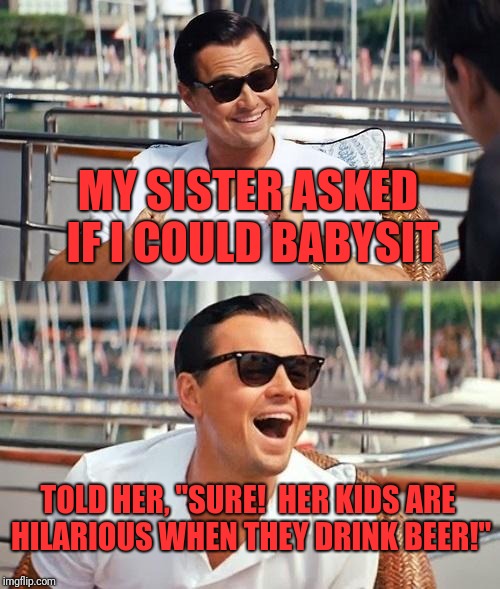 Leonardo Dicaprio Wolf Of Wall Street | MY SISTER ASKED IF I COULD BABYSIT; TOLD HER, "SURE!  HER KIDS ARE HILARIOUS WHEN THEY DRINK BEER!" | image tagged in memes,leonardo dicaprio wolf of wall street | made w/ Imgflip meme maker