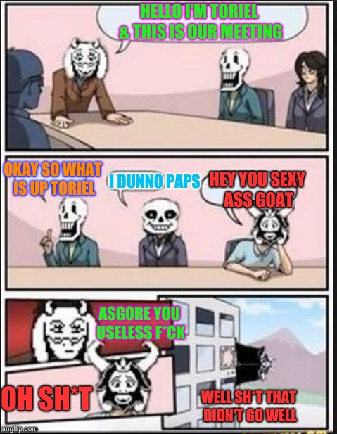 Boardroom Meeting Suggestion (Undertale Version) | HELLO I'M TORIEL & THIS IS OUR MEETING; OKAY SO WHAT IS UP TORIEL; HEY YOU SEXY ASS GOAT; I DUNNO PAPS; ASGORE YOU USELESS F*CK; OH SH*T; WELL SH*T THAT DIDN'T GO WELL | image tagged in boardroom meeting suggestion undertale version | made w/ Imgflip meme maker