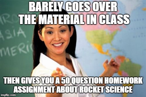 Unhelpful High School Teacher Meme | BARELY GOES OVER THE MATERIAL IN CLASS; THEN GIVES YOU A 50 QUESTION HOMEWORK ASSIGNMENT ABOUT ROCKET SCIENCE | image tagged in memes,unhelpful high school teacher | made w/ Imgflip meme maker