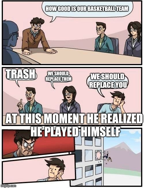 Boardroom Meeting Suggestion | HOW GOOD IS OUR BASKETBALL TEAM; TRASH; WE SHOULD REPLACE THEM; WE SHOULD REPLACE YOU; AT THIS MOMENT HE REALIZED HE PLAYED HIMSELF | image tagged in memes,boardroom meeting suggestion | made w/ Imgflip meme maker