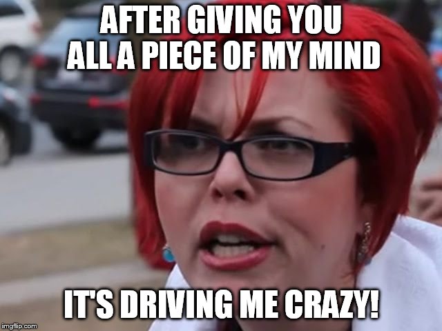 Sjw | AFTER GIVING YOU ALL A PIECE OF MY MIND; IT'S DRIVING ME CRAZY! | image tagged in sjw | made w/ Imgflip meme maker