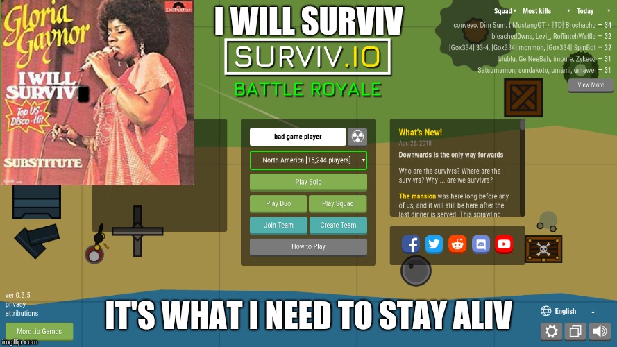 When you're addicted to .io games | I WILL SURVIV; H; IT'S WHAT I NEED TO STAY ALIV | image tagged in i will survive,lol,knowledge,dead inside,when you,when you're addicted to io games | made w/ Imgflip meme maker