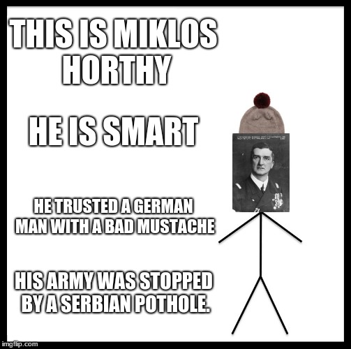 Be Like Bill Meme | THIS IS MIKLOS HORTHY; HE IS SMART; HE TRUSTED A GERMAN MAN WITH A BAD MUSTACHE; HIS ARMY WAS STOPPED BY A SERBIAN POTHOLE. | image tagged in memes,be like bill | made w/ Imgflip meme maker