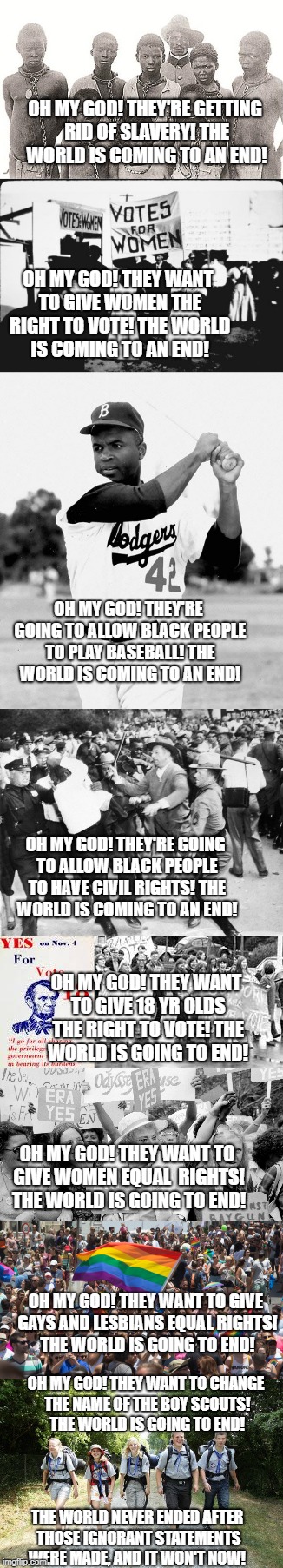 relax! | OH MY GOD! THEY'RE GETTING RID OF SLAVERY! THE WORLD IS COMING TO AN END! OH MY GOD! THEY WANT TO GIVE WOMEN THE RIGHT TO VOTE! THE WORLD IS COMING TO AN END! OH MY GOD! THEY'RE GOING TO ALLOW BLACK PEOPLE TO PLAY BASEBALL! THE WORLD IS COMING TO AN END! OH MY GOD! THEY'RE GOING TO ALLOW BLACK PEOPLE TO HAVE CIVIL RIGHTS! THE WORLD IS COMING TO AN END! OH MY GOD! THEY WANT TO GIVE 18 YR OLDS THE RIGHT TO VOTE! THE WORLD IS GOING TO END! OH MY GOD! THEY WANT TO GIVE WOMEN EQUAL  RIGHTS! THE WORLD IS GOING TO END! OH MY GOD! THEY WANT TO GIVE GAYS AND LESBIANS EQUAL RIGHTS! THE WORLD IS GOING TO END! OH MY GOD! THEY WANT TO CHANGE THE NAME OF THE BOY SCOUTS! THE WORLD IS GOING TO END! THE WORLD NEVER ENDED AFTER THOSE IGNORANT STATEMENTS WERE MADE, AND IT WON'T NOW! | image tagged in ignorance | made w/ Imgflip meme maker