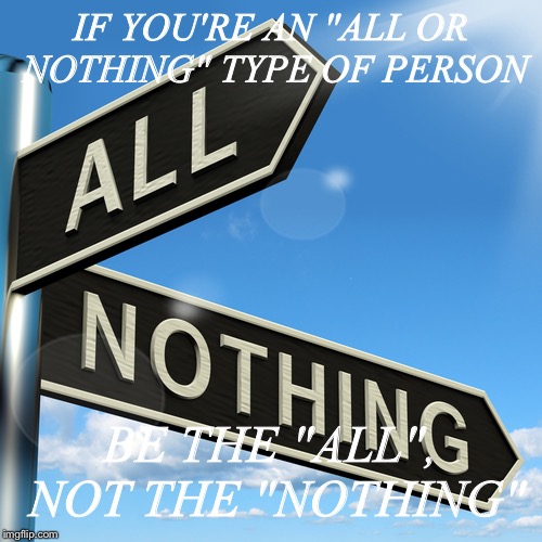 All or Nothing | IF YOU'RE AN "ALL OR NOTHING" TYPE OF PERSON; BE THE "ALL", NOT THE "NOTHING" | image tagged in inspiration | made w/ Imgflip meme maker