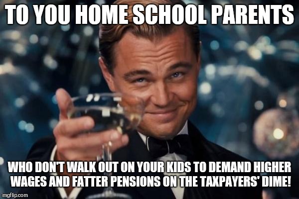 Leonardo Dicaprio Cheers Meme | TO YOU HOME SCHOOL PARENTS; WHO DON'T WALK OUT ON YOUR KIDS TO DEMAND HIGHER WAGES AND FATTER PENSIONS ON THE TAXPAYERS' DIME! | image tagged in memes,leonardo dicaprio cheers | made w/ Imgflip meme maker