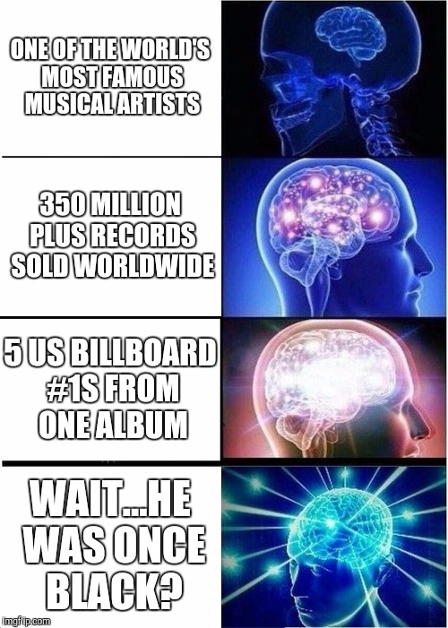Michael Jackson - Black or White? | ONE OF THE WORLD'S MOST FAMOUS MUSICAL ARTISTS; 350 MILLION PLUS RECORDS SOLD WORLDWIDE; 5 US BILLBOARD #1S FROM ONE ALBUM; WAIT...HE WAS ONCE BLACK? | image tagged in memes,expanding brain,michael jackson | made w/ Imgflip meme maker