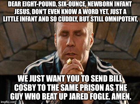 Cosby will have what Fogle is having | DEAR EIGHT-POUND, SIX-OUNCE, NEWBORN INFANT JESUS, DON'T EVEN KNOW A WORD YET, JUST A LITTLE INFANT AND SO CUDDLY, BUT STILL OMNIPOTENT, WE JUST WANT YOU TO SEND BILL COSBY TO THE SAME PRISON AS THE GUY WHO BEAT UP JARED FOGLE. AMEN. | image tagged in ricky bobby praying,memes,bill cosby,fight club,prison,jared from subway | made w/ Imgflip meme maker