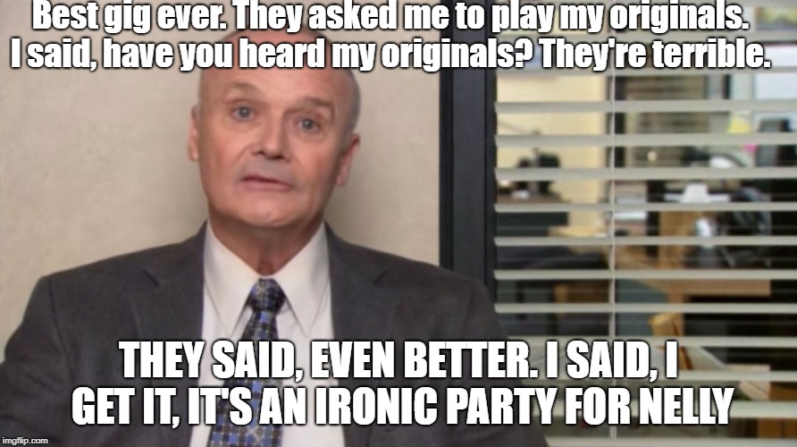 Creed The Office |  Best gig ever. They asked me to play my originals. I said, have you heard my originals? They're terrible. THEY SAID, EVEN BETTER. I SAID, I GET IT, IT'S AN IRONIC PARTY FOR NELLY | image tagged in creed the office | made w/ Imgflip meme maker
